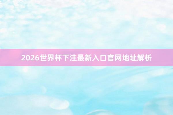 2026世界杯下注最新入口官网地址解析